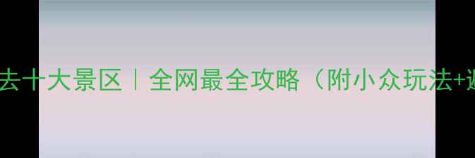 图片 🌟云南旅游必去十大景区｜全网最全攻略（附小众玩法+避坑指南）🌟2