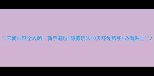 图片 🌟云南自驾全攻略｜新手避坑+隐藏玩法10天环线路线+必看贴士🚗2