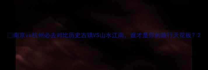 图片 🌟南京vs杭州必去对比历史古镇VS山水江南，谁才是你的旅行天花板？2