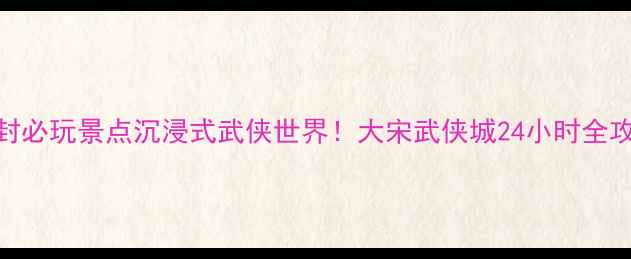 图片 🌟开封必玩景点沉浸式武侠世界！大宋武侠城24小时全攻略🔥