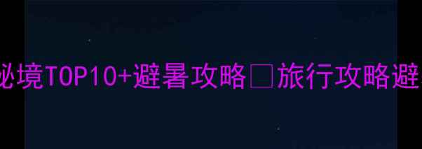 图片 🌟必去！中国小众秘境TOP10+避暑攻略🌿旅行攻略避暑胜地小众目的地2