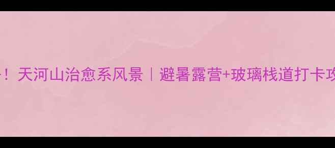 图片 🌟必去！天河山治愈系风景｜避暑露营+玻璃栈道打卡攻略🌟1