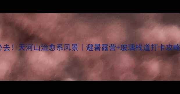 图片 🌟必去！天河山治愈系风景｜避暑露营+玻璃栈道打卡攻略🌟2