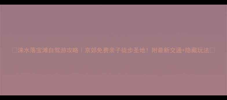 图片 🌟涞水落宝滩自驾游攻略｜京郊免费亲子徒步圣地！附最新交通+隐藏玩法🚗