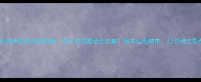 图片 🌟深圳光明区周边游攻略｜亲子自驾露营全攻略！周末逃离城市，打卡网红景点🌟1