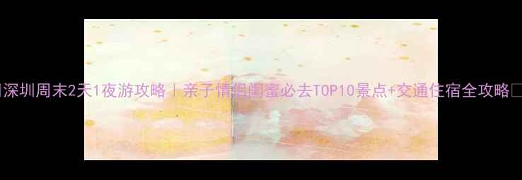 图片 🌟深圳周末2天1夜游攻略｜亲子情侣闺蜜必去TOP10景点+交通住宿全攻略🚗1