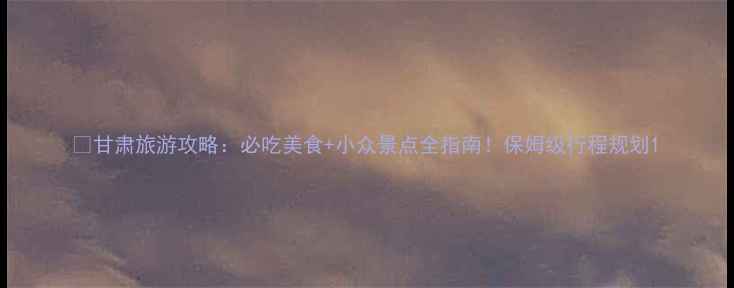 图片 🌟甘肃旅游攻略：必吃美食+小众景点全指南！保姆级行程规划1