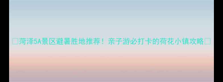 图片 🌟菏泽5A景区避暑胜地推荐！亲子游必打卡的荷花小镇攻略🌟