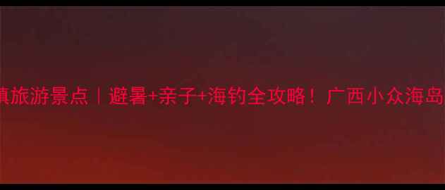 图片 🌴防城港企沙镇旅游景点｜避暑+亲子+海钓全攻略！广西小众海岛打卡地TOP1🌊2