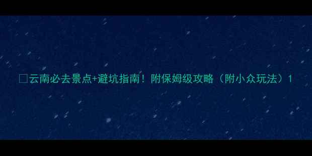 图片 🌿云南必去景点+避坑指南！附保姆级攻略（附小众玩法）1