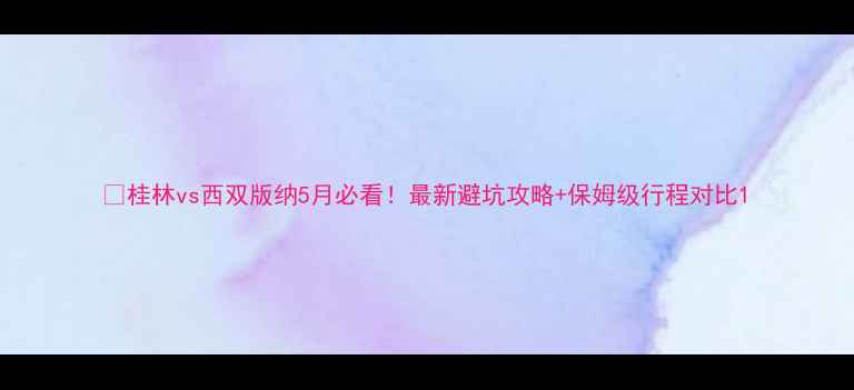 图片 🌿桂林vs西双版纳5月必看！最新避坑攻略+保姆级行程对比1