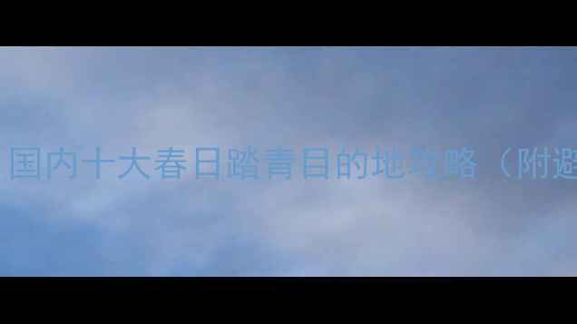 图片 🌿清明必去！国内十大春日踏青目的地攻略（附避坑指南）🌿1