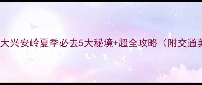 图片 🌿避暑天花板！大兴安岭夏季必去5大秘境+超全攻略（附交通美食避坑指南）1