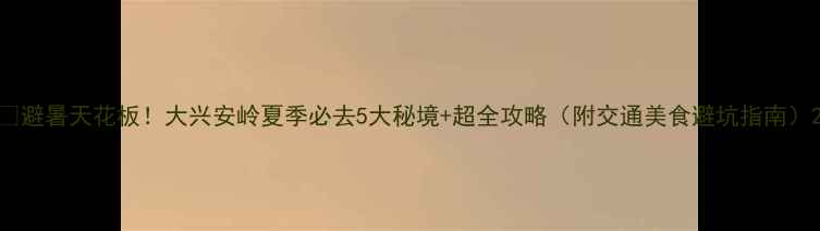 图片 🌿避暑天花板！大兴安岭夏季必去5大秘境+超全攻略（附交通美食避坑指南）2