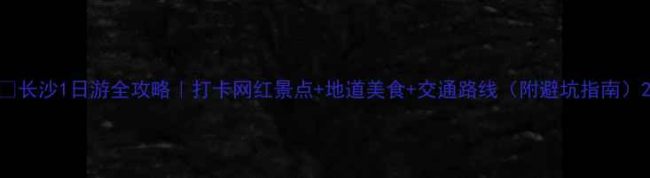 图片 📸长沙1日游全攻略｜打卡网红景点+地道美食+交通路线（附避坑指南）2
