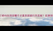 野三坡VS白洋淀哪个才是京郊旅行天花板实测攻略全