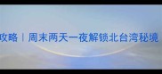 新北市必玩景点全攻略周末两天一夜解锁北台湾秘境附交通美食地图