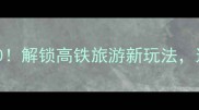 北京高铁2小时圈必去景点TOP10解锁高铁旅游新玩法这份攻略让你高效打卡京郊秘境