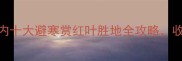 秋冬必去国内十大避寒赏红叶胜地全攻略收藏攻略不迷路