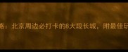 长城旅游全攻略北京周边必打卡的8大段长城附最佳玩法与避坑指南