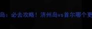 首尔vs济州岛必去攻略济州岛vs首尔哪个更值得打卡