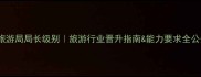 省旅游局局长级别旅游行业晋升指南能力要求全公开