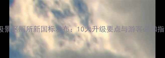 图片 4A级景区厕所新国标发布：10大升级要点与游客必知指南1