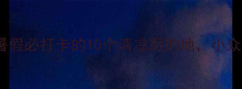 图片 7-8月国内避暑游｜暑假必打卡的10个清凉目的地，小众景点人少景美攻略！