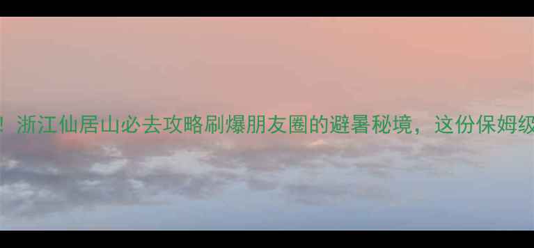 图片 ✨人均500元玩转！浙江仙居山必去攻略刷爆朋友圈的避暑秘境，这份保姆级攻略快收好！🌿2