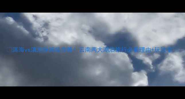 图片 ✨洱海vs滇池保姆级攻略！云南两大湖泊旅行必看理由+玩法全🌊