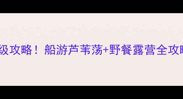 图片 ✨白洋淀小众秘境｜保姆级攻略！船游芦苇荡+野餐露营全攻略（附交通美食拍照点）1