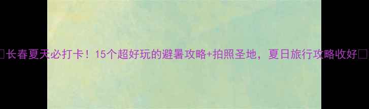 图片 ✨长春夏天必打卡！15个超好玩的避暑攻略+拍照圣地，夏日旅行攻略收好✨2