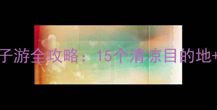 图片 七八月避暑亲子游全攻略：15个清凉目的地+必吃美食清单