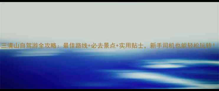 图片 三清山自驾游全攻略：最佳路线+必去景点+实用贴士，新手司机也能轻松玩转！