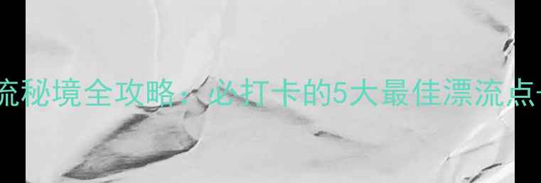 图片 三门峡漂流秘境全攻略：必打卡的5大最佳漂流点+避坑指南