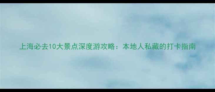 图片 上海必去10大景点深度游攻略：本地人私藏的打卡指南
