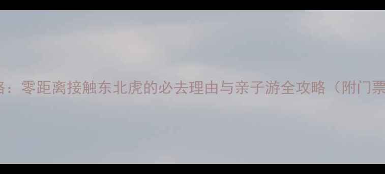 图片 东北虎林园深度游攻略：零距离接触东北虎的必去理由与亲子游全攻略（附门票+交通+最佳拍摄点）2