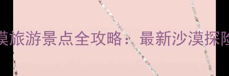 图片 中国十大沙漠旅游景点全攻略：最新沙漠探险与摄影指南