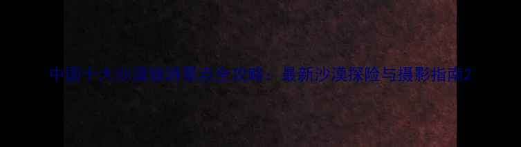 图片 中国十大沙漠旅游景点全攻略：最新沙漠探险与摄影指南2