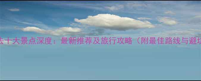 图片 中国必去十大景点深度：最新推荐及旅行攻略（附最佳路线与避坑指南）