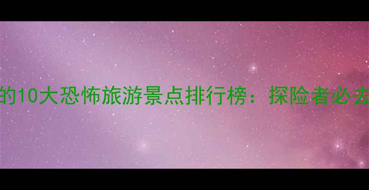 图片 中国最值得打卡的10大恐怖旅游景点排行榜：探险者必去的暗黑人文地景