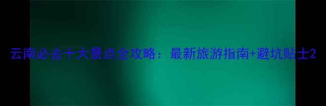 图片 云南必去十大景点全攻略：最新旅游指南+避坑贴士2
