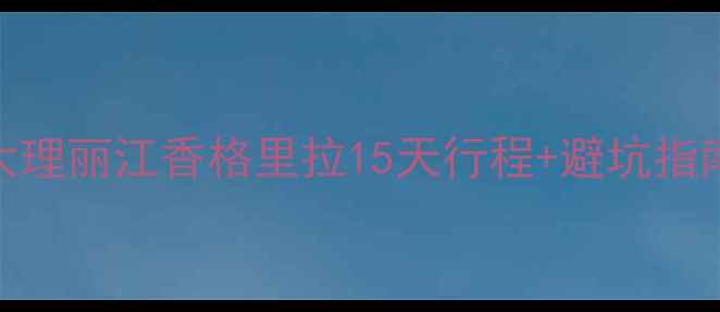 图片 云南自助游保姆级攻略｜大理丽江香格里拉15天行程+避坑指南（附交通住宿美食清单）
