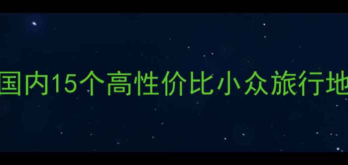 图片 五一假期避人潮指南：国内15个高性价比小众旅行地全攻略（附行程模板）
