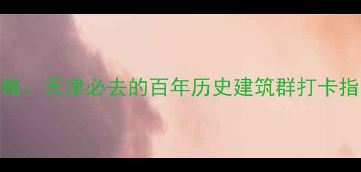图片 五大道景区深度游全攻略：天津必去的百年历史建筑群打卡指南（附交通美食路线）
