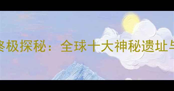 图片 亚特兰蒂斯传说真实地点终极探秘：全球十大神秘遗址与旅游攻略（附详细行程）