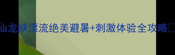 图片 仙龙峡漂流绝美避暑+刺激体验全攻略🌊