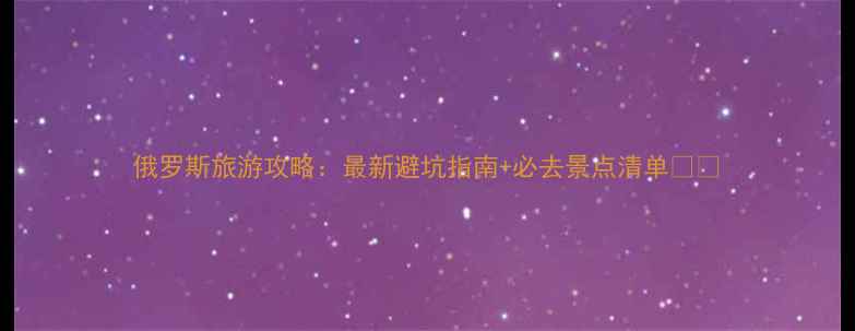 图片 俄罗斯旅游攻略：最新避坑指南+必去景点清单🇷🇺