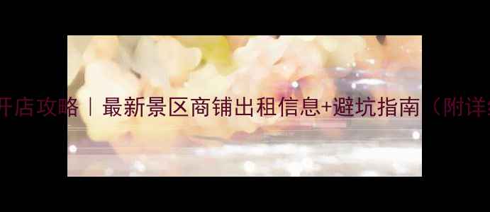 图片 全国景区开店攻略｜最新景区商铺出租信息+避坑指南（附详细清单）2