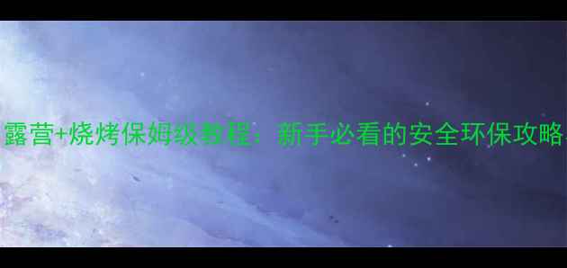 图片 全年通用｜露营+烧烤保姆级教程：新手必看的安全环保攻略与场景指南